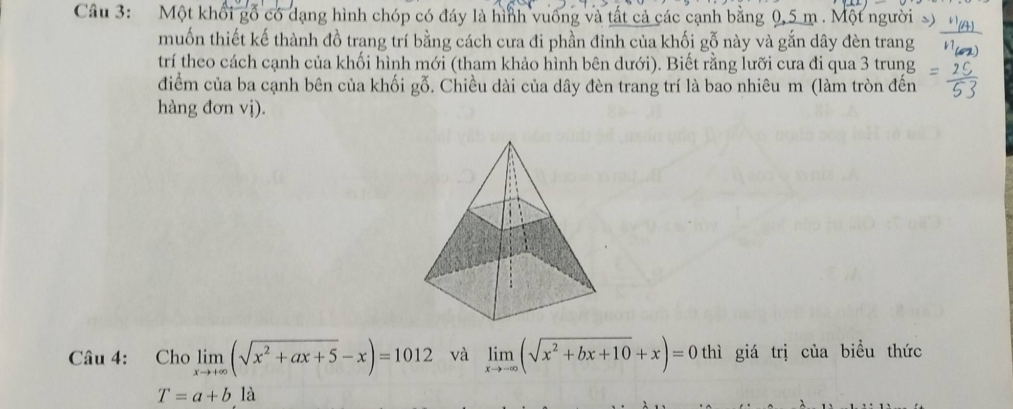 Một khổi gỗ có dạng hình chóp có đáy là hình vuống và tất cả các cạnh bằng 0,5 m. Một người s)
muốn thiết kế thành đồ trang trí bằng cách cưa đi phần đỉnh của khối gỗ này và gắn dây đèn trang
trí theo cách cạnh của khối hình mới (tham khảo hình bên dưới). Biết rằng lưỡi cưa đi qua 3 trung
điểm của ba cạnh bên của khối gỗ. Chiều dài của dây đèn trang trí là bao nhiêu m (làm tròn đến
hàng đơn vị).
Câu 4: Cho limlimits _xto +∈fty (sqrt(x^2+ax+5)-x)=1012 và limlimits _xto -∈fty (sqrt(x^2+bx+10)+x)=0 thì giá trị của biểu thức
T=a+b là