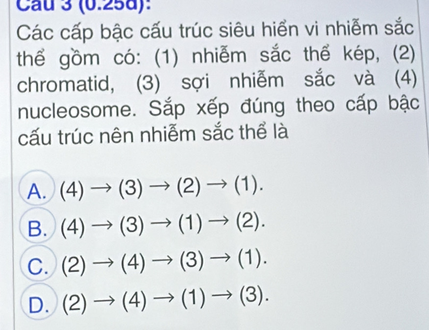 Cau 3 (0.25d):
Các cấp bậc cấu trúc siêu hiển vi nhiễm sắc
thể gồm có: (1) nhiễm sắc thể kép, (2)
chromatid, (3) sợi nhiễm sắc và (4)
nucleosome. Sắp xếp đúng theo cấp bậc
cấu trúc nên nhiễm sắc thể là
A. (4)to (3)to (2)to (1).
B. (4)to (3)to (1)to (2).
C. (2)to (4)to (3)to (1).
D. (2)to (4)to (1)to (3).