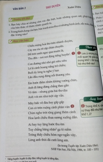 Văn bản 2 THơ DUYềN Xuân Diệu Sau k
Trước khi đọc
1. Ban hãy chia sẻ những cảm xúc đặc biệt, hoặc những quan sát, phát bàng, Phân 1. Bạn hà
của bản thăn về thiên nhiên quanh ta
2. Trong hình dung của bạn, bức tranh mùa thu có những hình ảnh, sắc màu, đạc 3. Trabó cảnh 
duyè
thể 
đặc trưng nào?
Đọc văn bản
Chiêu mộng hoà thơ trên nhánh duyện,
Cây mẹ ríu rít cập chim chuyên. Theo đã Kh
Đồ trời xanh ngọc qua muôn lá,
Thu đến - nơi nơi động tiếng huyển'. 1  Lưu ý những t
mối quan hè giữ d K
Con đường nhỏ nhỏ gió xiêu xiêu trong khố 1, Đó là m hệ như thế nàoi
Là là cành hoang nắng trở chiêu;
Buổi ấy lòng ta nghe y bạn
Lân đầu rung động nổi thương yêu.
Em bước điễm nhiên không vướng chân,
Anh đi lững đứng chẳng theo gần
Vô tâm - nhưng giữa bài thơ địu
Anh với em như một cặp vẫn.
Mây biếc về đâu bay gấp gấp Suy luán
Con cò trên ruộng cánh phân vân 2 2 Trong khổ 4, cả
Chim nghe trời rộng giang thêm cánh sự thay đổi như thế
Hoa lạnh chiêu thua sương xuống dẫn. khổ 1, 2?
Ai hay tuy lặng bước thu êm
Tuy chẳng băng nhân² gạ tỏ niêm
Trông thấy chiều hôm ngơ ngắn vậy,
Lòng anh thôi đã cưới lòng em,
(In trong Tuyển tập Xuân Diệu (thơ),
NXB Văn học, Hà Nội, 1986, tr. 100 - 101)
Tiếng huyển: huyển là dây đàn; tiếng huyển là tiếng đàn.