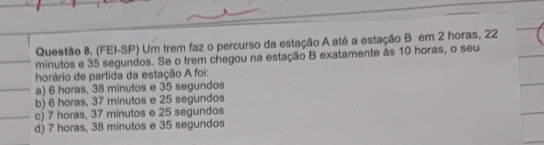 (FEI-SP) Um trem faz o percurso da estação A até a estação B em 2 horas, 22
minutos e 35 segundos. Se o trem chegou na estação B exatamente às 10 horas, o seu
horário de partida da estação A foi:
a) 6 horas, 38 minutos e 35 segundos
b) 6 horas, 37 minutos e 25 segundos
c) 7 horas, 37 minutos e 25 segundos
d) 7 horas, 38 minutos e 35 segundos