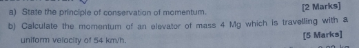 State the principle of conservation of momentum. [2 Marks] 
b) Calculate the momentum of an elevator of mass 4 Mg which is travelling with a 
uniform velocity of 54 km/h. [5 Marks]