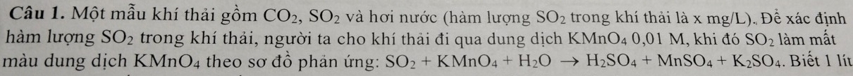 Một mẫu khí thải gồm CO_2, SO_2 và hơi nước (hàm lượng SO_2 trong khí thải là x mg/L). Để xác định 
hàm lượng SO_2 trong khí thải, người ta cho khí thải đi qua dung dịch KMnO_4 0,01 M, khi đó SO_2lam mất 
màu dung dịch KMnO_4 theo sơ đồ phản ứng: SO_2+KMnO_4+H_2Oto H_2SO_4+MnSO_4+K_2SO_4. Biết 1 lít