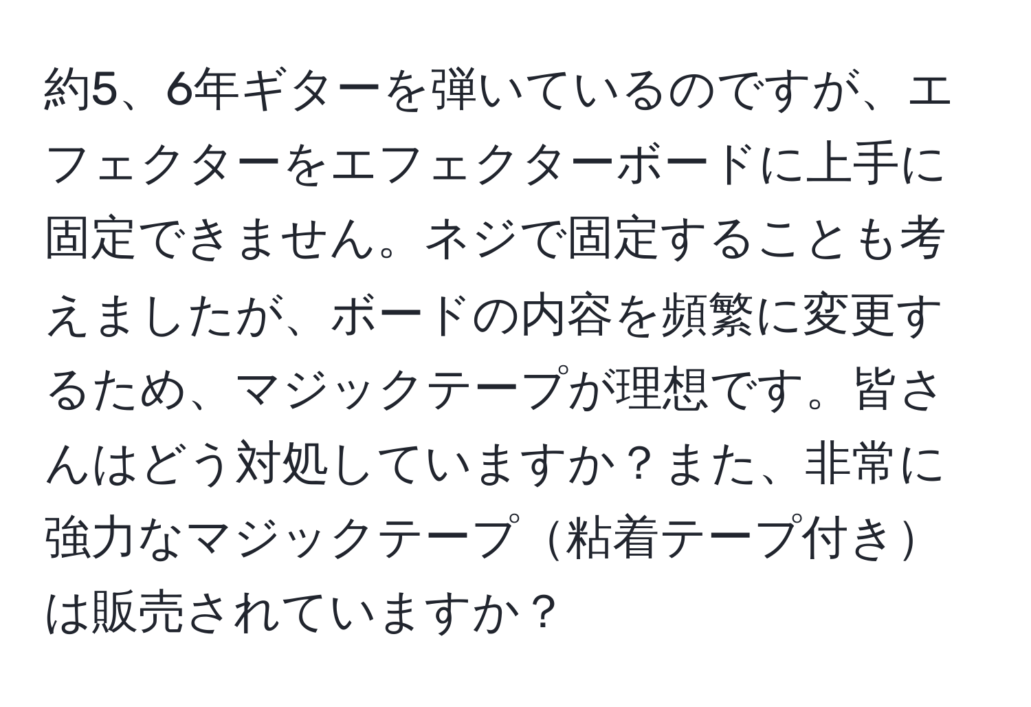 約5、6年ギターを弾いているのですが、エフェクターをエフェクターボードに上手に固定できません。ネジで固定することも考えましたが、ボードの内容を頻繁に変更するため、マジックテープが理想です。皆さんはどう対処していますか？また、非常に強力なマジックテープ粘着テープ付きは販売されていますか？