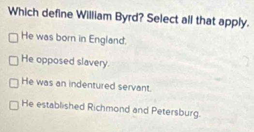 Which define William Byrd? Select all that apply.
He was born in England.
He opposed slavery.
He was an indentured servant.
He established Richmond and Petersburg.