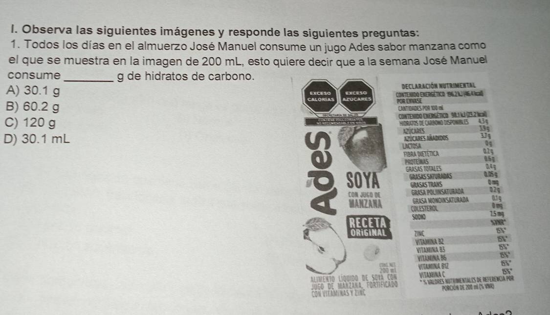 Observa las siguientes imágenes y responde las siguientes preguntas:
1. Todos los días en el almuerzo José Manuel consume un jugo Ades sabor manzana como
el que se muestra en la imagen de 200 mL, esto quiere decir que a la semana José Manuel
consume _g de hidratos de carbono.
Declaración nutrimental
A) 30.1 g EXCESO EXCESO CONTENIDO ENERGÉTICO 196.2 kJ (46.4 Nal)
CAlOríAS
B) 60.2 g azucares POR ENVASE
CANTIDADES POR 100 má
C) 120 g CONTENIDO ENERSÉTIÇO 98.1 kJ (23.2 lcal)
HIDRATOS DE CARBONO DISPONIBLES 434
195
D) 30.1 mL AZÚCARES 374
azúcares añadidos
LACTOSA
04
02g
FIBrA DIETÉticA 0.5g
PROTEINAS
SOYA GRASAS TOTALES 0.4g
GRASAS SATURADAS 0.05 g
GRASAS TRANS Q mg
CON JUGO DE GRASA POUINSATURADA 02g
GRASA MONDINSATURADA 015
MANZANA COLESTEROL
0 mg
RECETA SODIO
1.5 mg
XR°
ORiGINAL ZINC
65°
VITAMINA B2
65°
VITAMINA 83 155°
VITAMINA B6
55°
VITAMINA 81
63°

Alimento líquido de soxa con VITAMINA C 55°
JUGO dE MANZANA, FORTIFICADO S VALORES NUTrImenTALeS dE REFERêncÍA pOR
AMINAS Y ZINC PORCIÓN DE 200 mi (% VNR)