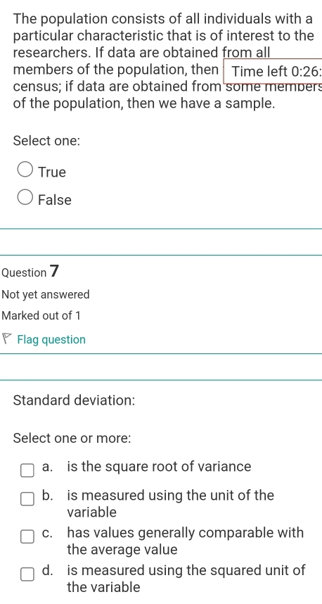 The population consists of all individuals with a
particular characteristic that is of interest to the
researchers. If data are obtained from all
members of the population, then Time left 0:26
census; if data are obtained from some members
of the population, then we have a sample.
Select one:
True
False
Question 7
Not yet answered
Marked out of 1
◤ Flag question
Standard deviation:
Select one or more:
a. is the square root of variance
b. is measured using the unit of the
variable
c. has values generally comparable with
the average value
d. is measured using the squared unit of
the variable