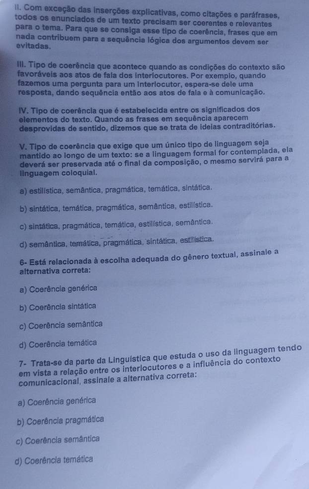 Com exceção das inserções explicativas, como citações e paráfrases,
todos os enunciados de um texto precisam ser coerentes e relevantes
para o tema. Para que se consiga esse tipo de coerência, frases que em
nada contribuem para a sequência lógica dos argumentos devem ser
evitadas.
III. Tipo de coerência que acontece quando as condições do contexto são
favoráveis aos atos de fala dos interiocutores. Por exemplo, quando
fazemos uma pergunta para um interlocutor, espera-se dele uma
resposta, dando sequência então aos atos de faia e à comunicação.
IV. Tipo de coerência que é estabelecida entre os significados dos
elementos do texto. Quando as frases em sequência aparecem
desprovidas de sentido, dizemos que se trata de ideias contraditórias.
V. Tipo de coerência que exige que um único tipo de linguagem seja
mantido ao longo de um texto: se a linguagem formal for contemplada, ela
deverá ser preservada até o final da composição, o mesmo servirá para a
linguagem coloquial.
a) estilística, semântica, pragmática, temática, sintática.
b) sintática, temática, pragmática, semântica, estilística.
c) sintática, pragmática, temática, estilística, semântica.
d) semântica, temática, pragmática, sintática, estilística.
6- Está relacionada à escolha adequada do gênero textual, assinale a
alternativa correta:
a) Coerência genérica
b) Coerência sintática
c) Coerência semântica
d) Coerência temática
7- Trata-se da parte da Linguística que estuda o uso da linguagem tendo
em vista a relação entre os interlocutores e a influência do contexto
comunicacional, assinale a alternativa correta:
a) Coerência genérica
b) Coerência pragmática
c) Coerência semântica
d) Coerência temática