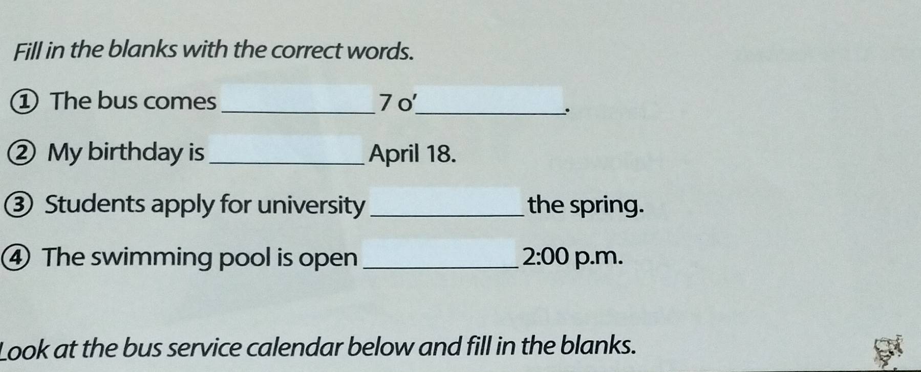 Fill in the blanks with the correct words. 
_ 
① The bus comes 70
_、. 
② My birthday is _April 18. 
③ Students apply for university _the spring. 
④ The swimming pool is open _ 2:00 p.m. 
Look at the bus service calendar below and fill in the blanks.