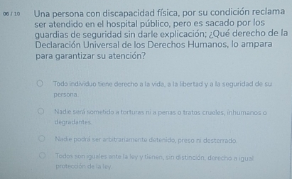 1º Una persona con discapacidad física, por su condición reclama
ser atendido en el hospital público, pero es sacado por los
guardias de seguridad sin darle explicación; ¿Qué derecho de la
Declaración Universal de los Derechos Humanos, lo ampara
para garantizar su atención?
Todo individuo tiene derecho a la vida, a la libertad y a la seguridad de su
persona.
Nadie será sometido a torturas ni a penas o tratos crueles, inhumanos o
degradantes.
Nadie podrá ser arbitrariamente detenido, preso ni desterrado.
Todos son iguales ante la ley y tienen, sin distinción, derecho a igual
protección de la ley.