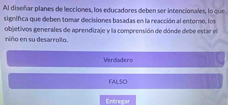 Al diseñar planes de lecciones, los educadores deben ser intencionales, lo que
signifca que deben tomar decisiones basadas en la reacción al entorno, los
objetivos generales de aprendizaje y la comprensión de dónde debe estar el
niño en su desarrollo.
Verdadero
FALSO
Entregar