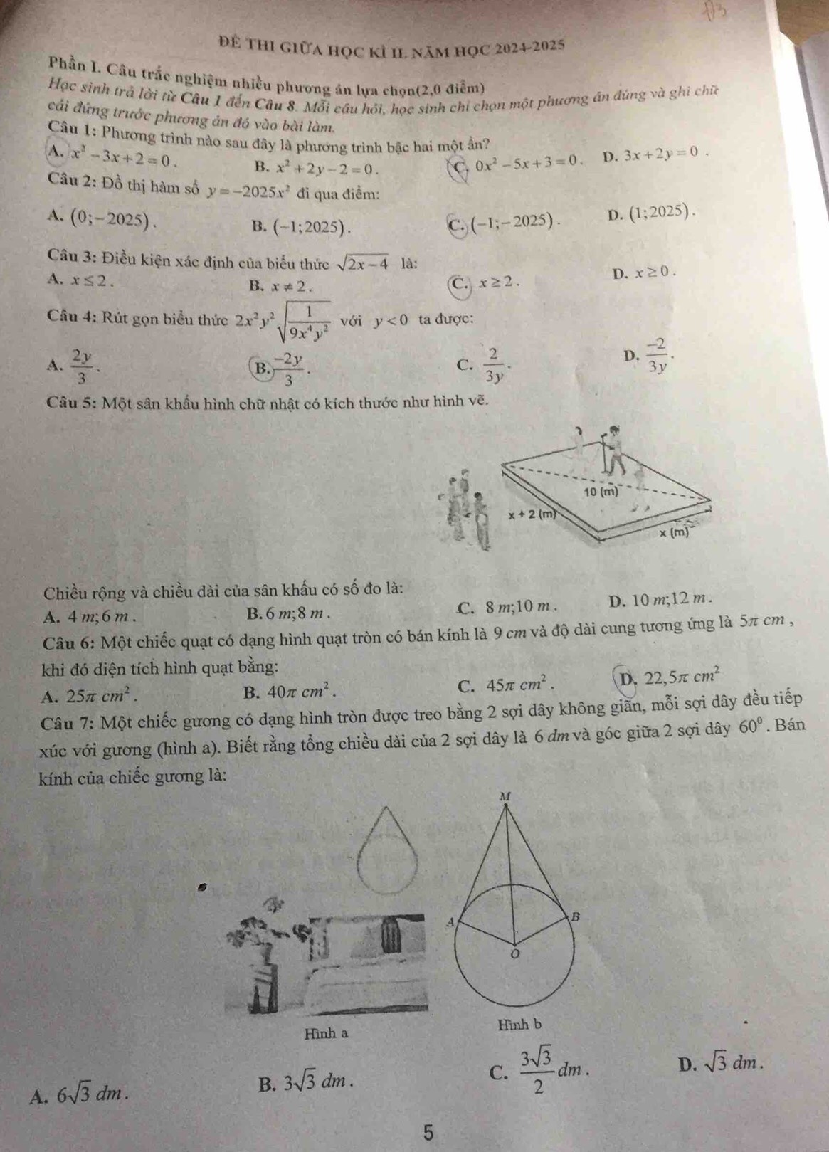 Để thi giữa học kỉ I1 năm học 2024-2025
Phần I. Câu trắc nghiệm nhiều phượng án lựa chọn(2,0 điễm)
Học sinh trả lời từ Câu 1 đến Câu 8. Mỗi cầu hỏi, học sinh chỉ chọn một phương ân đúng và ghi chia
cải đứng trước phương ản đó vào bài làm.
Câu 1: Phương trình nào sau đây là phương trình bậc hai một ần?
A. x^2-3x+2=0. B. x^2+2y-2=0. C. 0x^2-5x+3=0. D. 3x+2y=0.
Cầu 2: Đồ thị hàm số y=-2025x^2 đi qua điểm:
A. (0;-2025). (-1;-2025). D. (1;2025).
B. (-1;2025). C.
Câu 3: Điều kiện xác định của biểu thức sqrt(2x-4) là: x≥ 0.
A. x≤ 2. x≥ 2.
B. x!= 2. C.
D.
Cầu 4: Rút gọn biểu thức 2x^2y^2sqrt(frac 1)9x^4y^2 với y<0</tex> ta được:
A.  2y/3 .  (-2y)/3 .  2/3y .
B.
C.
D.  (-2)/3y .
Câu 5: Một sân khẩu hình chữ nhật có kích thước như hình vẽ.
Chiều rộng và chiều dài của sân khấu có số đo là:
A. 4 m;6 m . B. 6 m;8 m . C. 8 m;10 m . D. 10 m;12 m .
Câu 6: Một chiếc quạt có dạng hình quạt tròn có bán kính là 9 cm và độ dài cung tương ứng là 5π cm ,
khi đó diện tích hình quạt bằng:
A. 25π cm^2. B. 40π cm^2. C. 45π cm^2. D. 22,5π cm^2
Câu 7: Một chiếc gương có dạng hình tròn được treo bằng 2 sợi dây không giãn, mỗi sợi dây đều tiếp
xúc với gương (hình a). Biết rằng tổng chiều dài của 2 sợi dây là 6 đm và góc giữa 2 sợi dây 60°. Bán
kính của chiếc gương là:
Hình a Hình b
D. sqrt(3)dm.
A. 6sqrt(3)dm.
B. 3sqrt(3)dm.
C.  3sqrt(3)/2 dm.
5