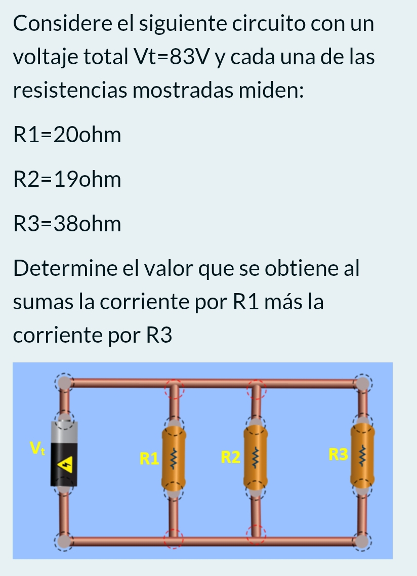 Considere el siguiente circuito con un 
voltaje total Vt=83V y cada una de las 
resistencias mostradas miden:
R1=20ohm
R2=19ohm
R3=38ohm
Determine el valor que se obtiene al 
sumas la corriente por R1 más la 
corriente por R3