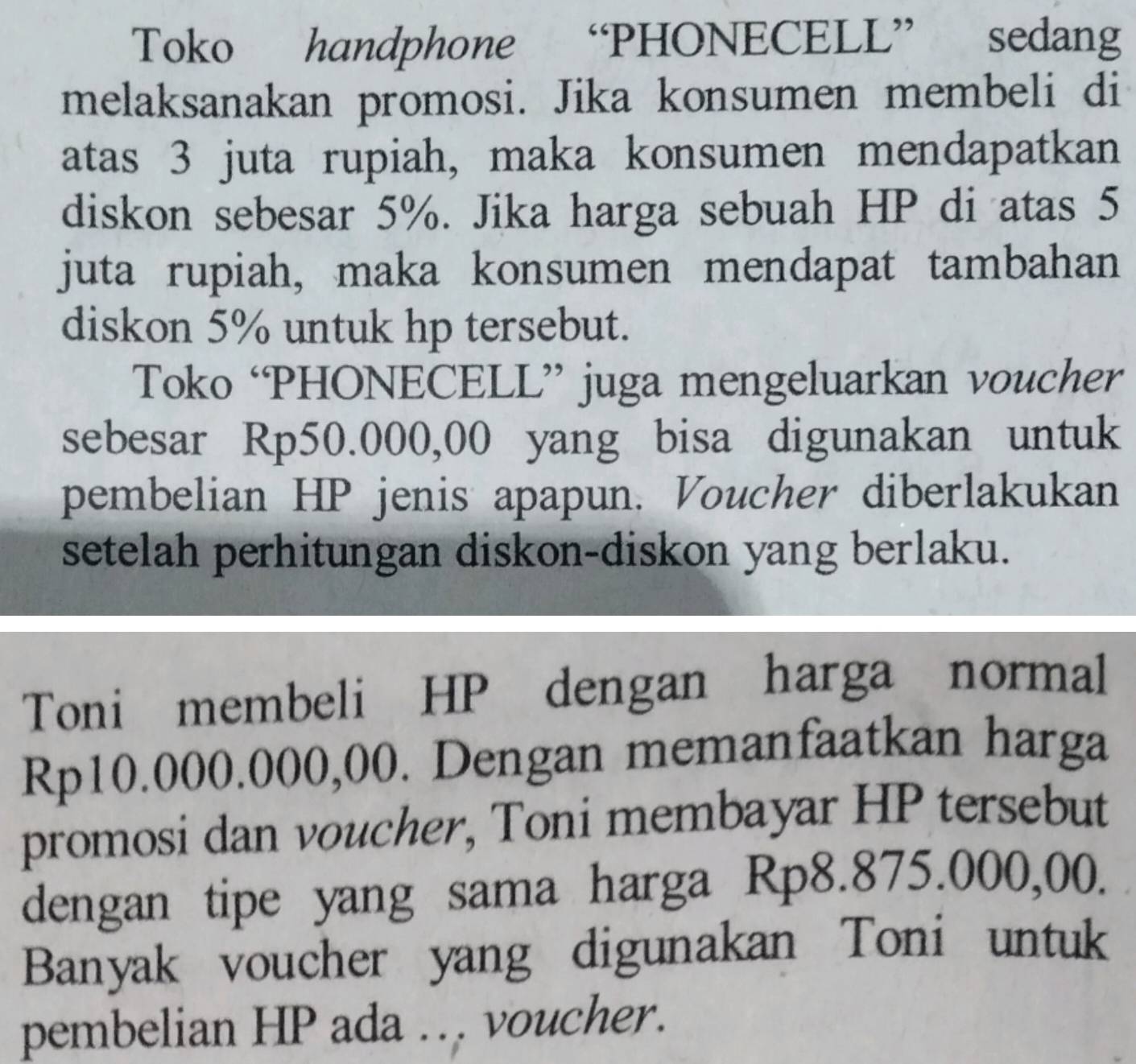 Toko handphone “PHONECELL” sedang 
melaksanakan promosi. Jika konsumen membeli di 
atas 3 juta rupiah, maka konsumen mendapatkan 
diskon sebesar 5%. Jika harga sebuah HP di atas 5
juta rupiah, maka konsumen mendapat tambahan 
diskon 5% untuk hp tersebut. 
Toko ‘PHONECELL” juga mengeluarkan voucher 
sebesar Rp50.000,00 yang bisa digunakan untuk 
pembelian HP jenis apapun. Voucher diberlakukan 
setelah perhitungan diskon-diskon yang berlaku. 
Toni membeli HP dengan harga normal
Rp10.000.000,00. Dengan memanfaatkan harga 
promosi dan voucher, Toni membayar HP tersebut 
dengan tipe yang sama harga Rp8.875.000,00. 
Banyak voucher yang digunakan Toni untuk 
pembelian HP ada ... voucher.