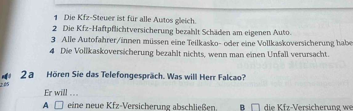 Die Kfz-Steuer ist für alle Autos gleich.
2 Die Kfz-Haftpflichtversicherung bezahlt Schäden am eigenen Auto.
3 Alle Autofahrer/innen müssen eine Teilkasko- oder eine Vollkaskoversicherung habe
4 Die Vollkaskoversicherung bezahlt nichts, wenn man einen Unfall verursacht.
2 a Hören Sie das Telefongespräch. Was will Herr Falcao?
2.05
Er will . .
A □ eine neue Kfz-Versicherung abschließen. B die Kfz-Versicherung we