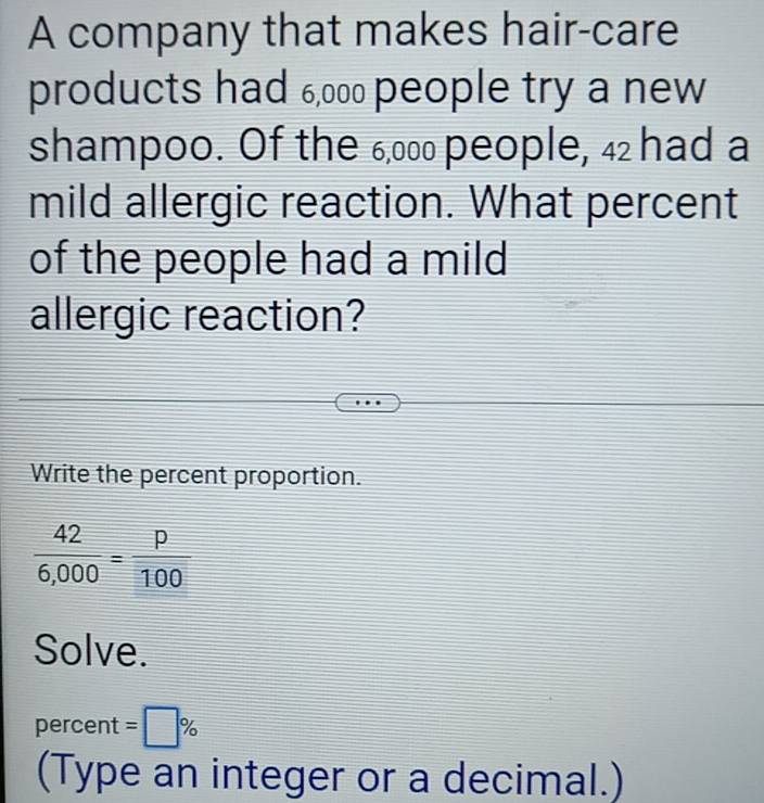 A company that makes hair-care 
products had 6,00 people try a new 
shampoo. Of the 6,000 people, 4₂ had a 
mild allergic reaction. What percent 
of the people had a mild 
allergic reaction? 
Write the percent proportion.
 42/6,000 = p/100 
Solve. 
percent =□ %
(Type an integer or a decimal.)