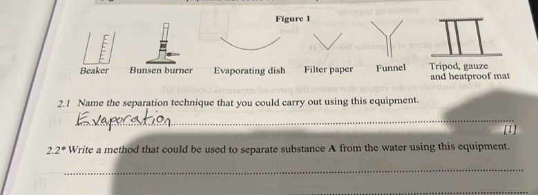 Figure 1
F
Beaker Bunsen burner Evaporating dish Filter paper Funnel Tripod, gauze
and heatproof mat
2.1 Name the separation technique that you could carry out using this equipment.
_
[1]
2.2^* Write a method that could be used to separate substance A from the water using this equipment.
_
_