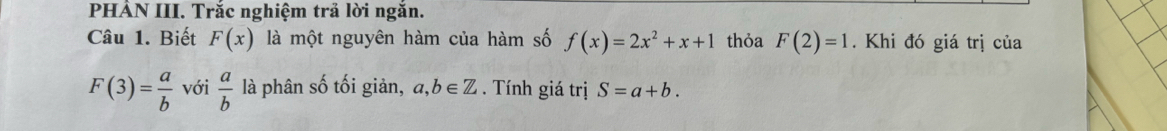 PHẢN III. Trắc nghiệm trả lời ngăn. 
Câu 1. Biết F(x) là một nguyên hàm của hàm số f(x)=2x^2+x+1 thỏa F(2)=1. Khi đó giá trị của
F(3)= a/b  với  a/b  là phân số tối giản, a,b∈ Z. Tính giá trị S=a+b.