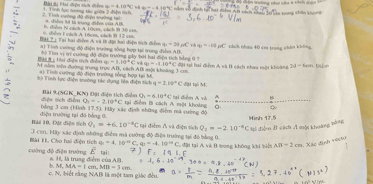 Hai điện tích điểm q_1=4.10^(-8)C và q_2=-4.10^(-6)C đợng độ điện trường như cầu a cách điện ticr
1. Tính lực tương tác giữa 2 điện tích. năm cổ định tại hai điểm AB cách nhau 20 cm trong chân không 
2. Tinh cường độ điện trường tại:
a. điểm M là trung điểm của AB.
b. điểm N cách A 10cm, cách B 30 cm.
c. điểm 1 cách A 16cm, cách B 12 cm.
Bài 7 : Tại hai điểm A và B đặt hai điện tích điểm q_1=20mu C và q_2=-10mu C cách nhau 40 cm trong chân không.
a) Tính cường độ điện trường tổng hợp tại trung điểm AB.
b) Tìm vị trí cường độ điện trường gây bởi hai điện tích bằng 0 ?
Bài 8 : Hai điện tích điểm q_1=1.10^(-8)C và q_2=-1.10^(-8)C đặật tại hai điểm A và B cách nhau một khoáng 2d=6cm 1 Diễm
M nằm trên đường trung trực AB, cách AB một khoảng 3 cm.
a)  Tính cường độ điện trường tổng hợp tại M.
b) Tính lực điện trường tác dụng lên điện tích q=2.10^(-9)C đặt tại M.
Bài 9.(SGK_KN) Đặt điện tích điểm Q_1=6.10^(-8)C tại điểm A và A B
điện tích điểm Q_2=-2.10^(-8)C tại điểm B cách A một khoảng Q: Q:
bằng 3 cm (Hình 17.5). Hãy xác định những điểm mả cường độ
điện trường tại đó bằng 0.
Bài 10. Đặt điện tích Q_1=+6.10^(-8)C tại điểm A và điện tích Q_2=-2.10^(-8)C Hình 17.5
tại điểm B cách A một khoảng bằng
3 cm. Hãy xác định những điểm mà cường độ điện trường tại đó bằng 0.
Bài 11. Cho hai điện tích q_1=4.10^(-10)C,q_2=-4.10^(-10)C , đặt tại A và B trong không khí biết AB=2cm Xác định vecto
cường độ điện trường vector E tại:
a. H, là trung điểm của AB.
b. M, MA=1cm,MB=3cm.
c. N, biết rằng NAB là một tam giác đều.