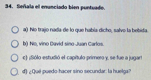 Señala el enunciado bien puntuado.
a) No trajo nada de lo que había dicho, salvo la bebida.
b) No, vino David sino Juan Carlos.
c) ¡Sólo estudió el capítulo primero y, se fue a jugar!
d) ¿Qué puedo hacer sino secundar: la huelga?