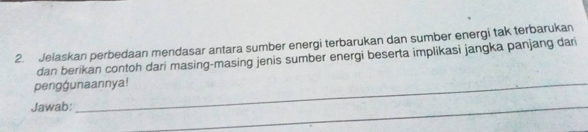 Jelaskan perbedaan mendasar antara sumber energi terbarukan dan sumber energi tak terbarukan 
dan berikan contoh dari masing-masing jenis sumber energi beserta implikasi jangka panjang dari 
penggunaannya! 
Jawab: 
_