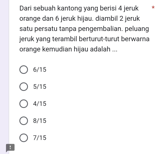 Dari sebuah kantong yang berisi 4 jeruk **
orange dan 6 jeruk hijau. diambil 2 jeruk
satu persatu tanpa pengembalian. peluang
jeruk yang terambil berturut-turut berwarna
orange kemudian hijau adalah ...
6/15
5/15
4/15
8/15
7/15!