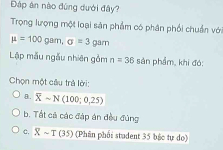 Đáp án nào đúng dưới đây?
Trọng lượng một loại sản phẩm có phân phối chuẩn với
mu =100gam, sigma =3gam
Lập mẫu ngẫu nhiên gồm n=36 sản phẩm, khi đó:
Chọn một câu trả lời:
a. overline Xsim N(100;0,25)
b. Tất cả các đáp án đều đúng
C. overline Xsim T(35) (Phân phối student 35 bậc tự do)