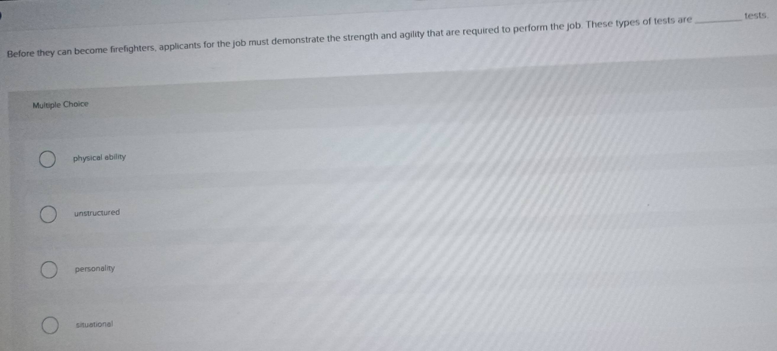 Before they can become firefighters, applicants for the job must demonstrate the strength and agility that are required to perform the job. These types of tests are_
tests.
Multiple Choice
physical ability
unstructured
personality
situational