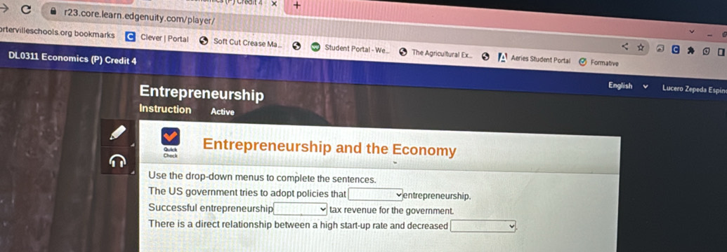 × + 
C r23.core.learn.edgenuity.com/player/ 
rtervilleschools.org bookmarks Clever | Portal Soft Cut Crease Ma_ Student Portal - We. The Agricultural Ex... Aeries Student Portal 
Formative 
DL0311 Economics (P) Credit 4 English Lucero Zepeda Espin 
Entrepreneurship 
Instruction Active 
Entrepreneurship and the Economy 
Use the drop-down menus to complete the sentences. 
The US government tries to adopt policies that entrepreneur ship. 
Successful entrepreneurship tax revenue for the government. 
There is a direct relationship between a high start-up rate and decreased