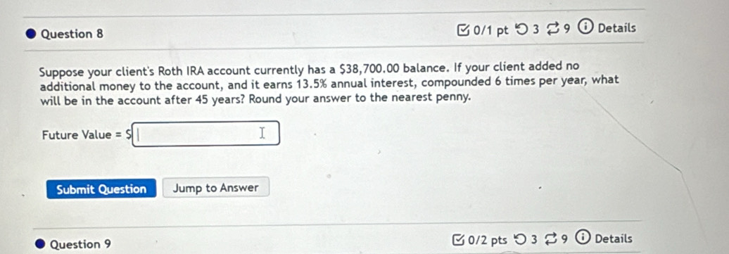 0/1 ptつ 3 % 9 ⓘ Details 
Suppose your client's Roth IRA account currently has a $38,700.00 balance. If your client added no 
additional money to the account, and it earns 13.5% annual interest, compounded 6 times per year, what 
will be in the account after 45 years? Round your answer to the nearest penny. 
Future Value = $ □
Submit Question Jump to Answer 
Question 9 [ 0/2 pts つ 3 9 a Details