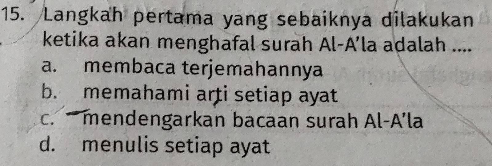 Langkah pertama yang sebaiknya dilakukan
ketika akan menghafal surah Al-A’la adalah ....
a. membaca terjemahannya
b. memahami arti setiap ayat
c.mendengarkan bacaan surah Al-A’la
d. menulis setiap ayat