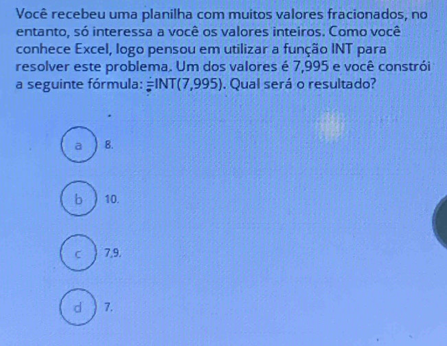 Você recebeu uma planilha com muitos valores fracionados, no
entanto, só interessa a você os valores inteiros. Como você
conhece Excel, logo pensou em utilizar a função INT para
resolver este problema. Um dos valores é 7,995 e você constrói
a seguinte fórmula: overset :NT(INT(7,995). Qual será o resultado?
a B.
b  10.
C 7,9.
d 7.