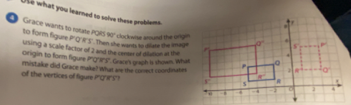 Use what you learned to solve these problems.
Grace wants to rotate PQRS P'Q' R' S'. Then she wants to dilate the image
90°
to form figure clockwise around the origin
using a scale factor of 2 and the center of dilation at the
origin to form figure P'Q'R'S'. Grace's graph is shown. What
mistake did Grace make? What are the correct coordinates
of the vertices of figure P'Q'R'S