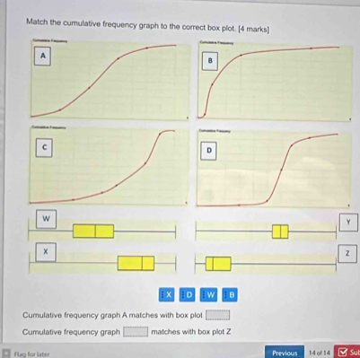 Match the cumulative frequency graph to the correct box plot. [4 marks] 
D 


γ 
×
z
i x D : w; B 
Cumulative frequency graph A matches with box plot 
Cumulative frequency graph matches with box plot Z
Flag for later Previous 14 of 14 Su