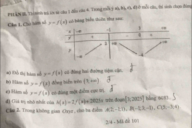 PHÀN II. Thị sinh trà lời từ câu 1 đến câu 4. Trong mỗi ý a), b), c), d) ở mỗi câu, thí sinh chọn đúng
Câu 1. Cho hàm số y=f(x) có bảng biển thiên như sau:
a) Đồ thị hàm số y=f(x) có đúng hai đường tiệm cận.
b) Hàm số y=f(x) đồng biến trên (3;+∈fty )
c) Hàm số y=f(x) có đúng một điểm cực trị.
d) Giá trị nhỏ nhất của h(x)=2f(x)+2025x trên đoạn [3;2025] bằng 6083.
Câu 2. Trong không gian Oxyz , cho ba điểm A(2;-1;1),B(-1;3;-1),C(5;-3;4).
2/4 - Mã đề 101