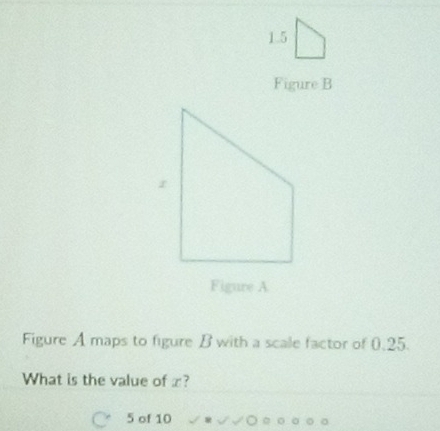 1.5 
Figure B 
Figure A maps to figure B with a scale factor of 0.25. 
What is the value of x?
5 of 10