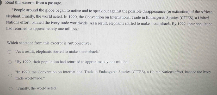 Read this excerpt from a passage.
'People around the globe began to notice and to speak out against the possible disappearance (or extinction) of the African
elephant. Finally, the world acted. In 1990, the Convention on International Trade in Endangered Species (CITES), a United
Nations effort, banned the ivory trade worldwide. As a result, elephants started to make a comeback. By 1999, their population
had returned to approximately one million."
Which sentence from this excerpt is not objective?
"As a result, elephants started to make a comeback."
''By 1999, their population had returned to approximately one million.''
''In 1990, the Convention on International Trade in Endangered Species (CITES), a United Nations effort, banned the ivory
trade worldwide."
"Finally, the world acted."