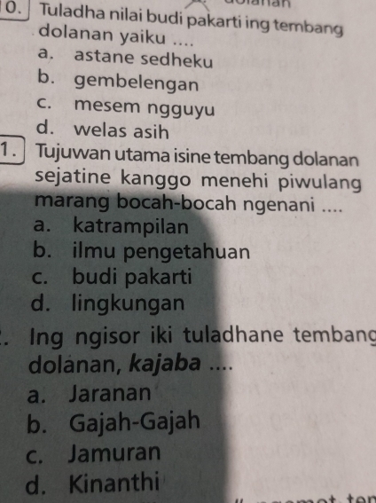 Tuladha nilai budi pakarti ing tembang
dolanan yaiku ....
a. astane sedheku
b. gembelengan
c. mesem ngguyu
d. welas asih
1 . Tujuwan utama isine tembang dolanan
sejatine kanggo menehi piwulang
marang bocah-bocah ngenani ....
a. katrampilan
b. ilmu pengetahuan
c. budi pakarti
d. lingkungan
. Ing ngisor iki tuladhane tembang
dolanan, kajaba ....
a. Jaranan
b. Gajah-Gajah
c. Jamuran
d. Kinanthi