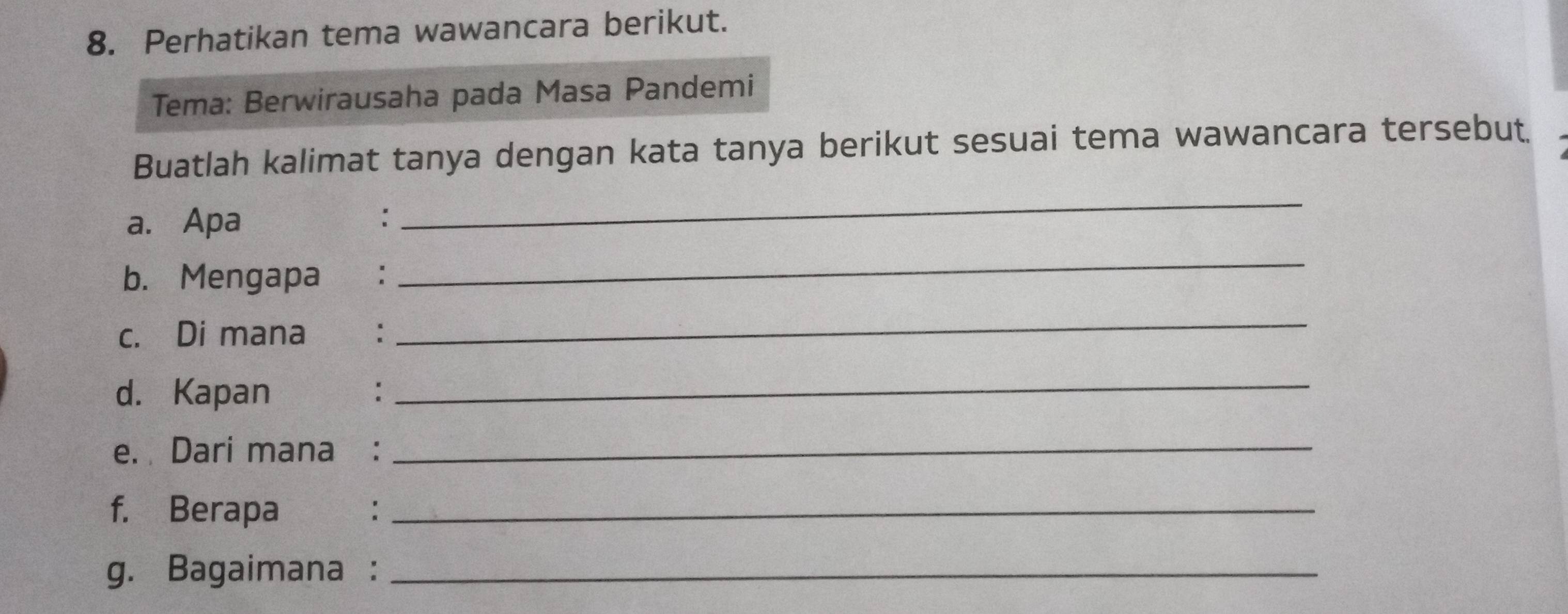 Perhatikan tema wawancara berikut. 
Tema: Berwirausaha pada Masa Pandemi 
Buatlah kalimat tanya dengan kata tanya berikut sesuai tema wawancara tersebut. 
a. Apa : 
_ 
b. Mengapa : 
_ 
c. Di mana: 
_ 
d. Kapan €： 
_ 
e. Dari mana :_ 
f. Berapa_ 
g. Bagaimana :_