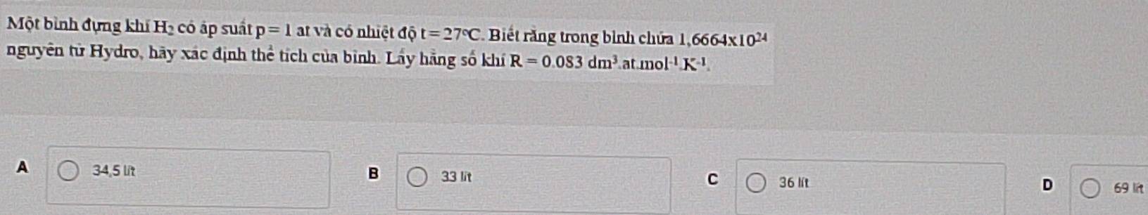 Một bình đựng khí H_2 có áp suất p=1 at và có nhiệt dhat Qt=27°C Biết rằng trong bình chứa 1,6664* 10^(24)
nguyên tử Hydro, hãy xác định thể tích của bình. Lấy hằng số khí R=0.083dm^3 at mol^(-1)K^(-1)
A 34,5 lit B 33 lit D 69 lit
C 36 lít