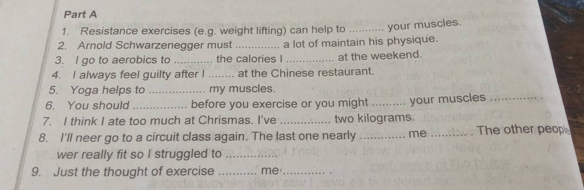 Resistance exercises (e.g. weight lifting) can help to_ 
your muscles. 
2. Arnold Schwarzenegger must_ 
a lot of maintain his physique. 
3. I go to aerobics to _the calories I_ 
at the weekend. 
4. I always feel guilty after I _at the Chinese restaurant. 
5. Yoga helps to _my muscles. 
6. You should _before you exercise or you might_ 
your muscles_ 
7. I think I ate too much at Chrismas. I've _ two kilograms. 
8. I'll neer go to a circuit class again. The last one nearly_ 
me_ 
The other people 
wer really fit so I struggled to_ 
9. Just the thought of exercise _me_