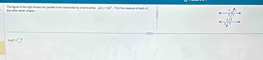 The figure to the right shows two parallel lines intersected by a transversal. Let x=124° Find the measure of each of 
the other seven angies.
x
2 3
4 5
6 7
m∠ 1=□°