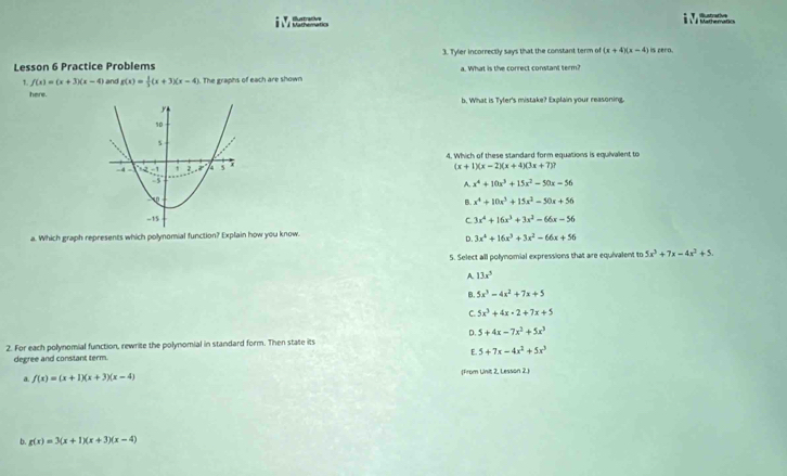 Catracin é Mathematics Bustrative
Lesson 6 Practice Problems 3. Tyler incorrectly says that the constant term of (x+4)(x-4) is cero.
1. f(x)=(x+3)(x-4) and g(x)= 1/3 (x+3)(x-4). The graphs of each are shown a. What is the correct constant term?
here. b. What is Tyfer's mistake? Explain your reasoning.
4. Which of these standard form equations is equivallent to
(x+1)(x-2)(x+4)(3x+7)?
A. x^4+10x^3+15x^2-50x-56
B. x^4+10x^3+15x^2-50x+56
C 3x^4+16x^3+3x^2-66x-56
a. Which graph represents which polynomial function? Explain how you know.
D. 3x^4+16x^3+3x^2-66x+56
5. Select all polynomial expressions that are equivalent to 5x^3+7x-4x^2+5.
A. 13x^5
B. 5x^3-4x^2+7x+5
C. 5x^3+4x-2+7x+5
D. 5 +4x-7x^3+5x^3
2. For each polynomial function, rewrite the polynomial in standard form. Then state its
E. 5+7x-4x^2+5x^3
degree and constant term.
a. f(x)=(x+1)(x+3)(x-4) (From Unit 2, Lesson 2.)
b g(x)=3(x+1)(x+3)(x-4)