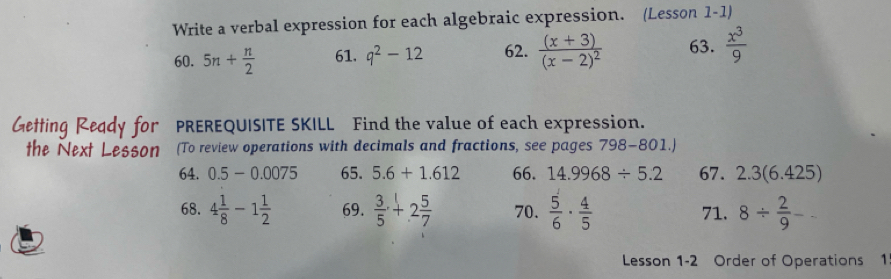 Write a verbal expression for each algebraic expression. (Lesson 1-1) 
60. 5n+ n/2  61. q^2-12 62. frac (x+3)(x-2)^2 63.  x^3/9 
PREREQUISITE SKILL Find the value of each expression. 
(To review operations with decimals and fractions, see pages 798-801.) 
64. 0.5-0.0075 65. 5.6+1.612 66. 14.9968/ 5.2 67. 2.3 (6.425) 
68. 4 1/8 -1 1/2  69.  3/5 +2 5/7  70.  5/6 ·  4/5  71. 8/  2/9  - 
Lesson 1-2 Order of Operations 1