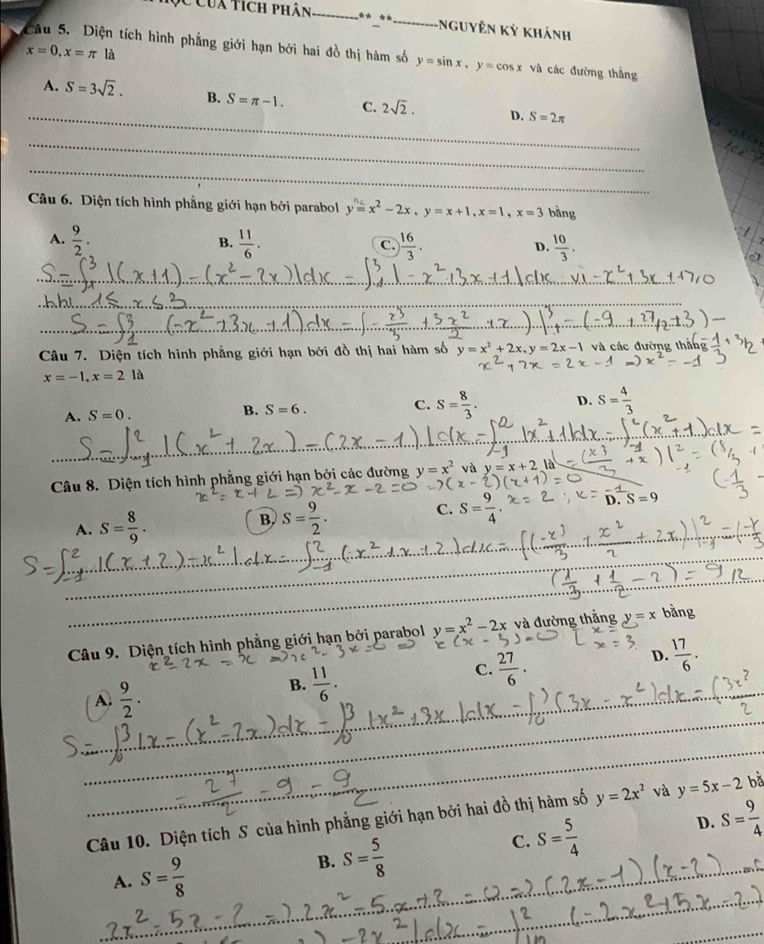 Của tích phân _** **_ Nguyễn Kỳ khánh
Câu 5. Diện tích hình phẳng giới hạn bởi hai đồ thị hàm số y=sin x,y=cos x và các đường thằng
x=0,x=π là
A. S=3sqrt(2).
_
B. S=π -1. C. 2sqrt(2). D. S=2π
_
_
Câu 6. Diện tích hình phẳng giới hạn bởi parabol y=x^2-2x,y=x+1,x=1,x=3 bằng
A.  9/2 .  11/6 . C.  16/3 . D.  10/3 .
B.
_
_
_
Câu 7. Diện tích hình phẳng giới hạn bởi đồ thị hai hàm số y=x^2+2x,y=2x-1 và các đường thắng
x=-1,x=2 là
A. S=0. B. S=6. C. S= 8/3 . D. S= 4/3 
_
_
Câu 8. Diện tích hình phẳng giới hạn bởi các đường y=x^2 và y=x+2 là
D.S=9
A. S= 8/9 . B. S= 9/2 .
C. S=frac 4
_
_
_ Câu 9. Diện tích hình phẳng giới hạn bởi parabol y=x^2-2x và đường thắng y=x bằng
C.  27/6 .
D.  17/6 .
A  9/2 .
B.  11/6 .
_
_
_
_
_
Câu 10. Diện tích S của hình phẳng giới hạn bởi hai đồ thị hàm số y=2x^2 và y=5x-2 bǎ
C. S= 5/4 
D. S= 9/4 
A. S= 9/8 
B. S= 5/8 
_
_