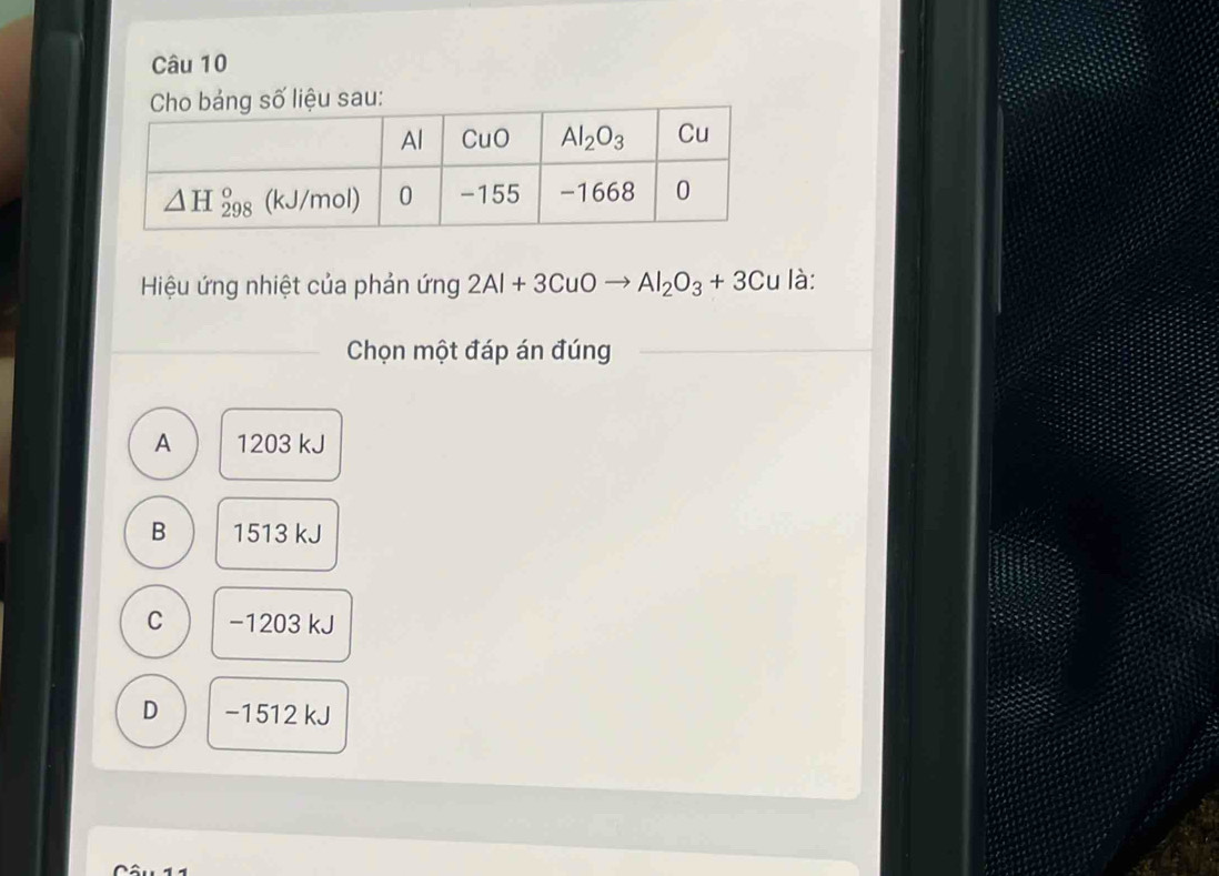 Hiệu ứng nhiệt của phản ứng 2Al+3CuOto Al_2O_3+3Cu là:
Chọn một đáp án đúng
A 1203 kJ
B 1513 kJ
C −1203 kJ
D −1512 kJ