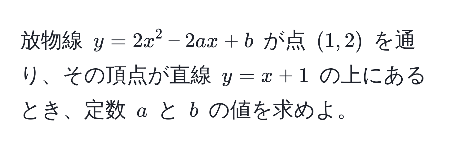 放物線 $y = 2x^2 - 2ax + b$ が点 $(1, 2)$ を通り、その頂点が直線 $y = x + 1$ の上にあるとき、定数 $a$ と $b$ の値を求めよ。