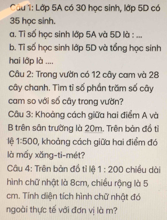 Lớp 5A có 30 học sinh, lớp 5D có
35 học sinh. 
a. Tỉ số học sinh lớp 5A và 5D là : ... 
b. Tỉ số học sinh lớp 5D và tổng học sinh 
hai lớp là .... 
Câu 2: Trong vườn có 12 cây cam và 28
cây chanh. Tìm tỉ số phần trăm số cây 
cam so với số cây trong vườn? 
Câu 3: Khoảng cách giữa hai điểm A và 
B trên sân trường là 20m. Trên bản đồ tỉ 
lệ 1:500 0, khoảng cách giữa hai điểm đó 
là mấy xăng-ti-mét? 
Câu 4: Trên bản đồ tỉ lệ 1:200 chiều dài 
hình chữ nhật là 8cm, chiều rộng là 5
cm. Tính diện tích hình chữ nhật đó 
ngoài thực tế với đơn vị là m?