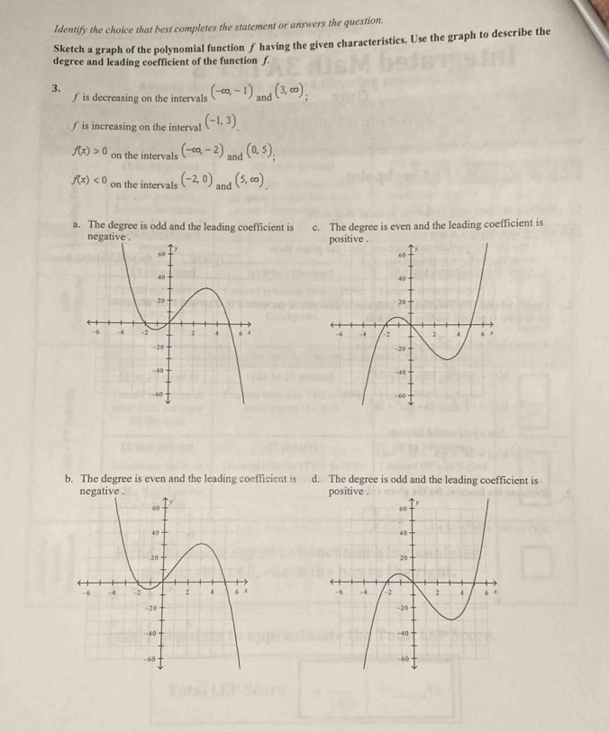 Identify the choice that best completes the statement or answers the question.
Sketch a graph of the polynomial function f having the given characteristics. Use the graph to describe the
degree and leading coefficient of the function f.
3.
∫ is decreasing on the intervals (-∈fty ,-1) and (3,∈fty ); 
∫ is increasing on the interval (-1,3).
f(x)>0 on the intervals (-∈fty ,-2) and (0,5),
f(x)<0</tex> on the intervals (-2,0) and (5,∈fty )
a. The degree is odd and the leading coefficient is c. The degree is even and the leading coefficient is

b. The degree is even and the leading coefficient is d. The degree is odd and the leading coefficient is