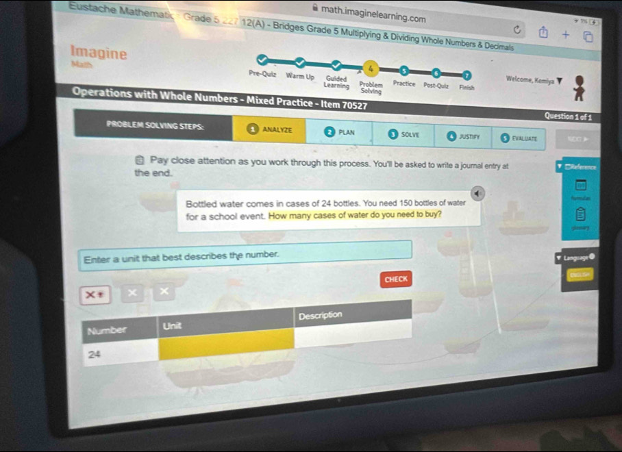 math.imaginelearning.com 
Eustache Mathematic = Grade 5 227 12(A) - Bridges Grade 5 Multiplying & Dividing Whole Numbers & Decimals 
Imagine 
Math 
Welcome, Kemiya 
Operations with Whole NumbMixed Practice - Item 70527 Question 1 of 1 
PROBLEM SOLVING STEPS: ANALYZE PLAN SOLVE JUSTIFY EVALUATE 
Pay close attention as you work through this process. You'll be asked to write a journal entry at 1 EReference 
the end. 
d 
Bottled water comes in cases of 24 bottles. You need 150 bottles of water 
for a school event. How many cases of water do you need to buy? 
Enter a unit that best describes the number. 
Lam 
X+ X × CHECK 
Number Unit Description
24