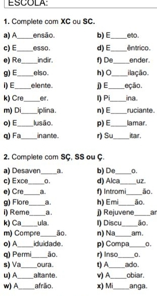 ESCOLA: 
1. Complete com XC ou SC. 
a) A_ ensão. b)E_ eto 
c) E_ esso. d)E_ êntrico. 
e) Re_ indir. f) De_ ender. 
g) E_ elso. h) O_ ilação. 
i) E._ elente. j) E_ eção. 
k) Cre_ er. I) Pi_ ina. 
m) Di_ iplina. n)E_ ruciante. 
o) E_ lusão. p)E_ lamar. 
q) Fa_ inante. r) Su_ itar. 
2. Complete com SÇ, SS ou Ç. 
a) Desaven _a. b) De_ 0. 
c) Exce_ 0. d) Alca_ uz. 
e) Cre_ a. f) Intromi_ ão. 
g) Flore_ a. h) Emi_ ão. 
i) Reme_ a. j) Rejuvene_ an 
k) Ca_ ula . I) Discu_ ão. 
m) Compre_ ão. n) Na_ am. 
o) A_ iduidade. p) Compa_ 0. 
q) Permi_ ão. r) Inso_ 0. 
s) Va_ oura. t) A_ ado. 
u) A_ altante. v) A_ obiar. 
w) A_ afrão. x) Mi_ anga.